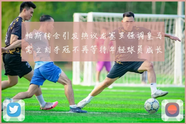 帕斯转会引发热议龙塞罗强调皇马需立刻夺冠不再等待年轻球员成长