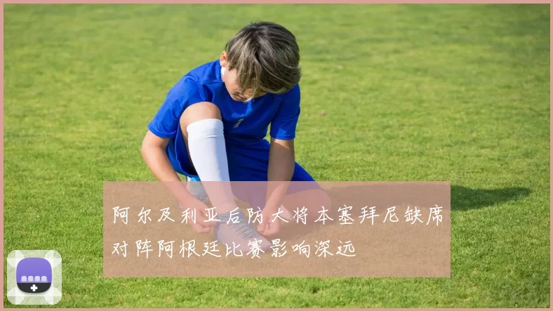 阿尔及利亚后防大将本塞拜尼缺席对阵阿根廷比赛影响深远
