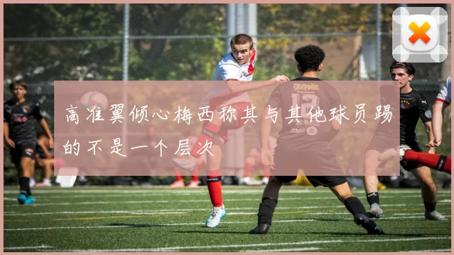 高准翼倾心梅西称其与其他球员踢的不是一个层次