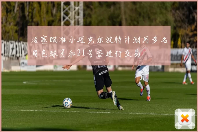 活塞瞄准小迈克尔波特计划用多名角色球员和21号签进行交易