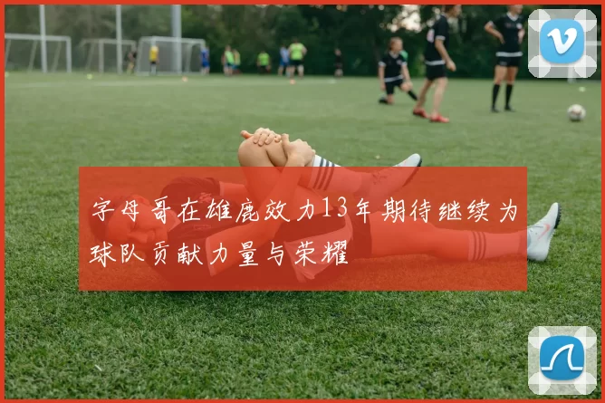 字母哥在雄鹿效力13年期待继续为球队贡献力量与荣耀