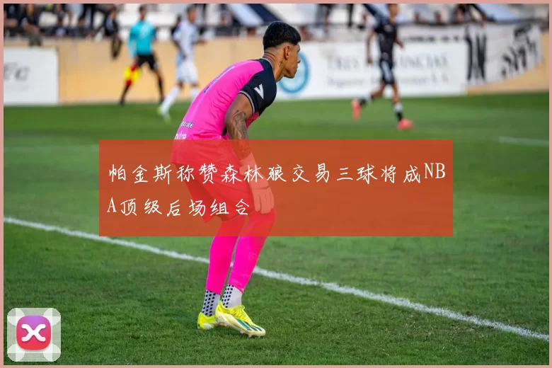 帕金斯称赞森林狼交易三球将成NBA顶级后场组合
