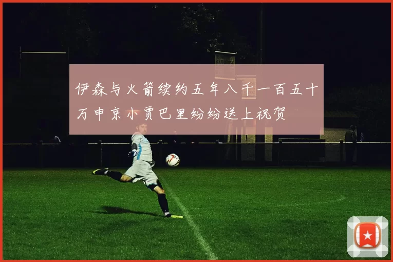 伊森与火箭续约五年八千一百五十万申京小贾巴里纷纷送上祝贺