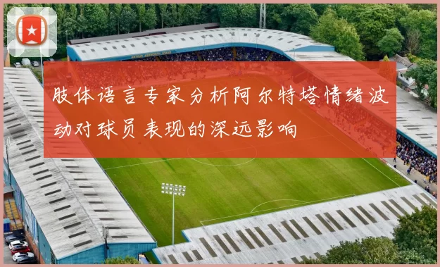 肢体语言专家分析阿尔特塔情绪波动对球员表现的深远影响