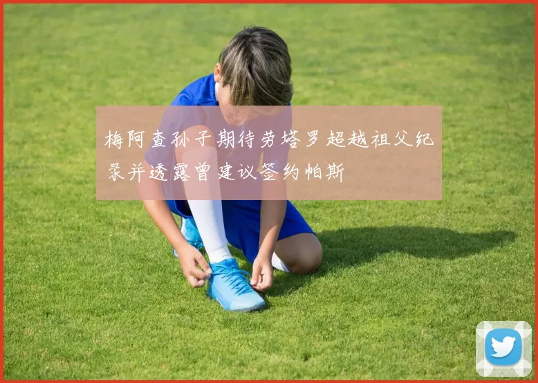 梅阿查孙子期待劳塔罗超越祖父纪录并透露曾建议签约帕斯