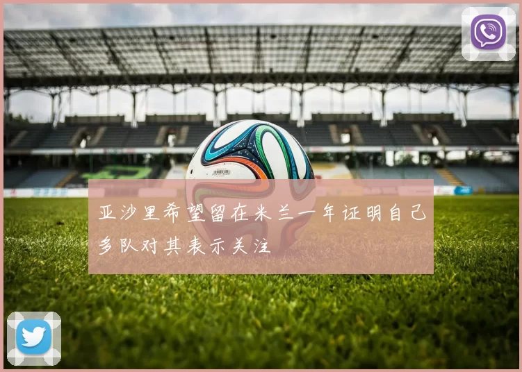 亚沙里希望留在米兰一年证明自己多队对其表示关注