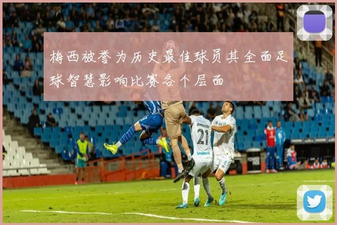 梅西被誉为历史最佳球员其全面足球智慧影响比赛各个层面