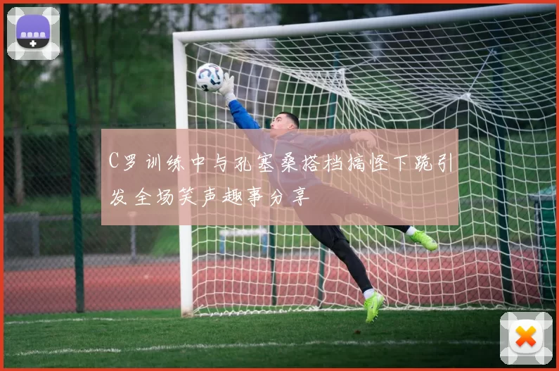C罗训练中与孔塞桑搭档搞怪下跪引发全场笑声趣事分享