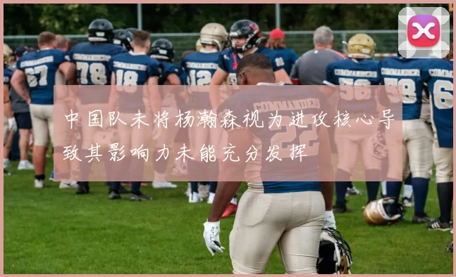 中国队未将杨瀚森视为进攻核心导致其影响力未能充分发挥