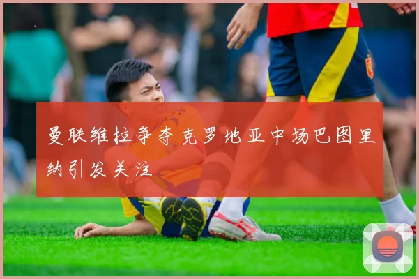 曼联维拉争夺克罗地亚中场巴图里纳引发关注