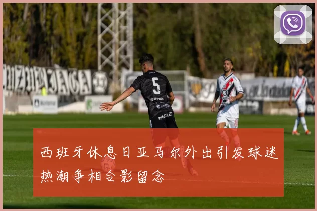 西班牙休息日亚马尔外出引发球迷热潮争相合影留念