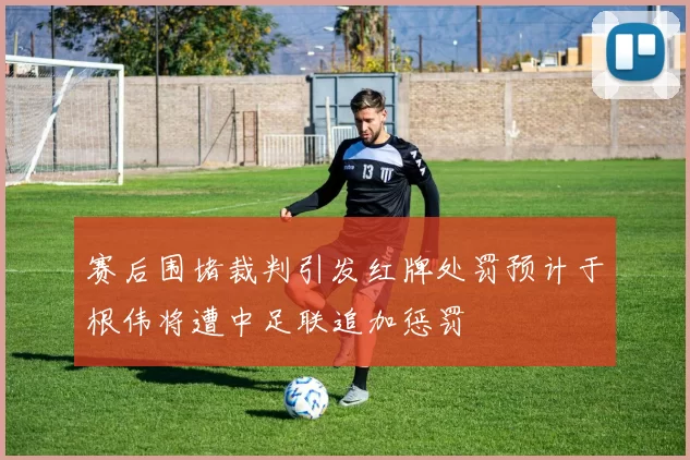赛后围堵裁判引发红牌处罚预计于根伟将遭中足联追加惩罚