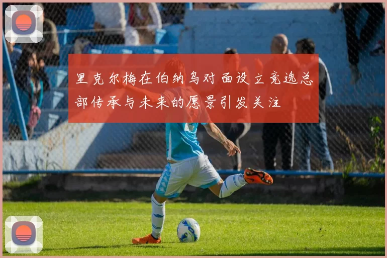里克尔梅在伯纳乌对面设立竞选总部传承与未来的愿景引发关注