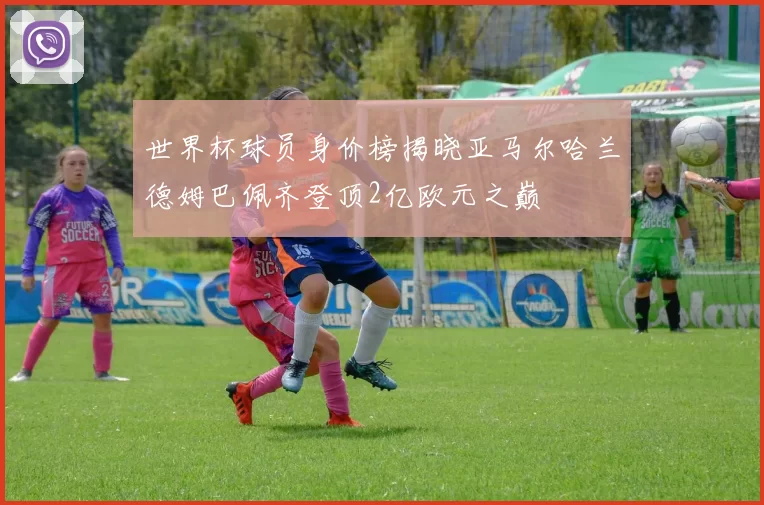 世界杯球员身价榜揭晓亚马尔哈兰德姆巴佩齐登顶2亿欧元之巅