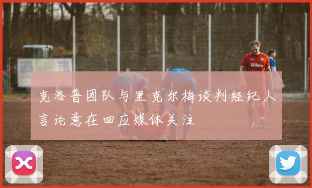 克洛普团队与里克尔梅谈判经纪人言论意在回应媒体关注