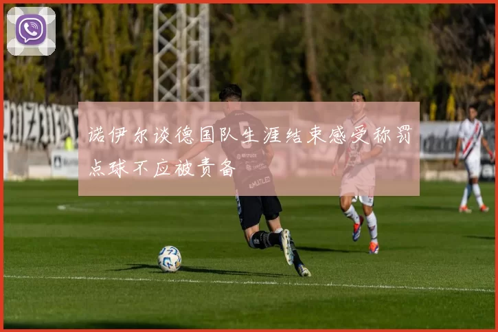 诺伊尔谈德国队生涯结束感受称罚点球不应被责备