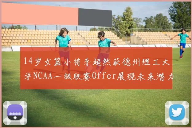 14岁女篮小将李超然获德州理工大学NCAA一级联赛Offer展现未来潜力