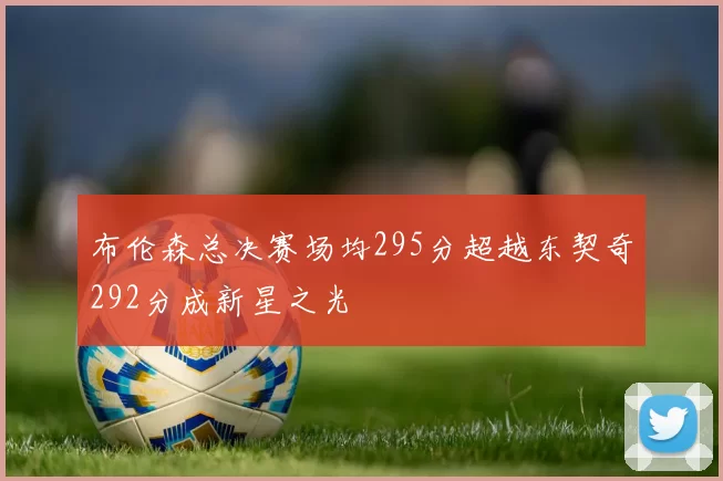 布伦森总决赛场均295分超越东契奇292分成新星之光