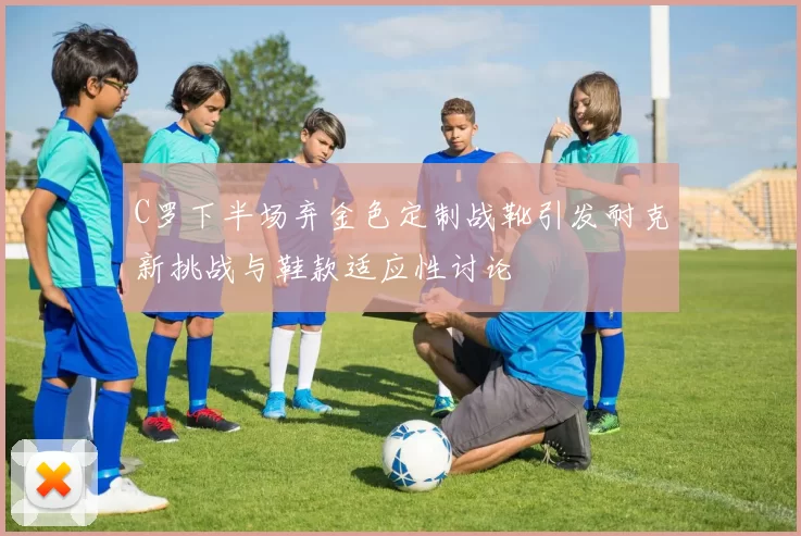 C罗下半场弃金色定制战靴引发耐克新挑战与鞋款适应性讨论
